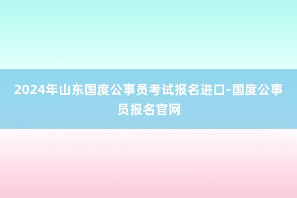 2024年山东国度公事员考试报名进口-国度公事员报名官网