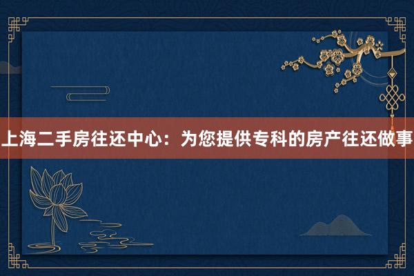 上海二手房往还中心：为您提供专科的房产往还做事