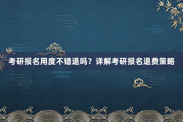 考研报名用度不错退吗？详解考研报名退费策略