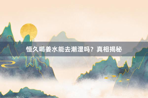 恒久喝姜水能去潮湿吗？真相揭秘