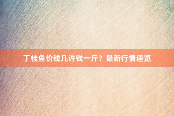 丁桂鱼价钱几许钱一斤？最新行情速览